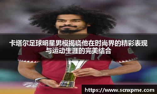 卡塔尔足球明星男模揭晓他在时尚界的精彩表现与运动生涯的完美结合