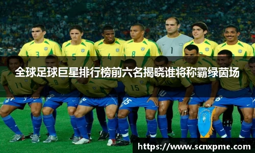 全球足球巨星排行榜前六名揭晓谁将称霸绿茵场